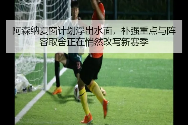 阿森纳夏窗计划浮出水面，补强重点与阵容取舍正在悄然改写新赛季